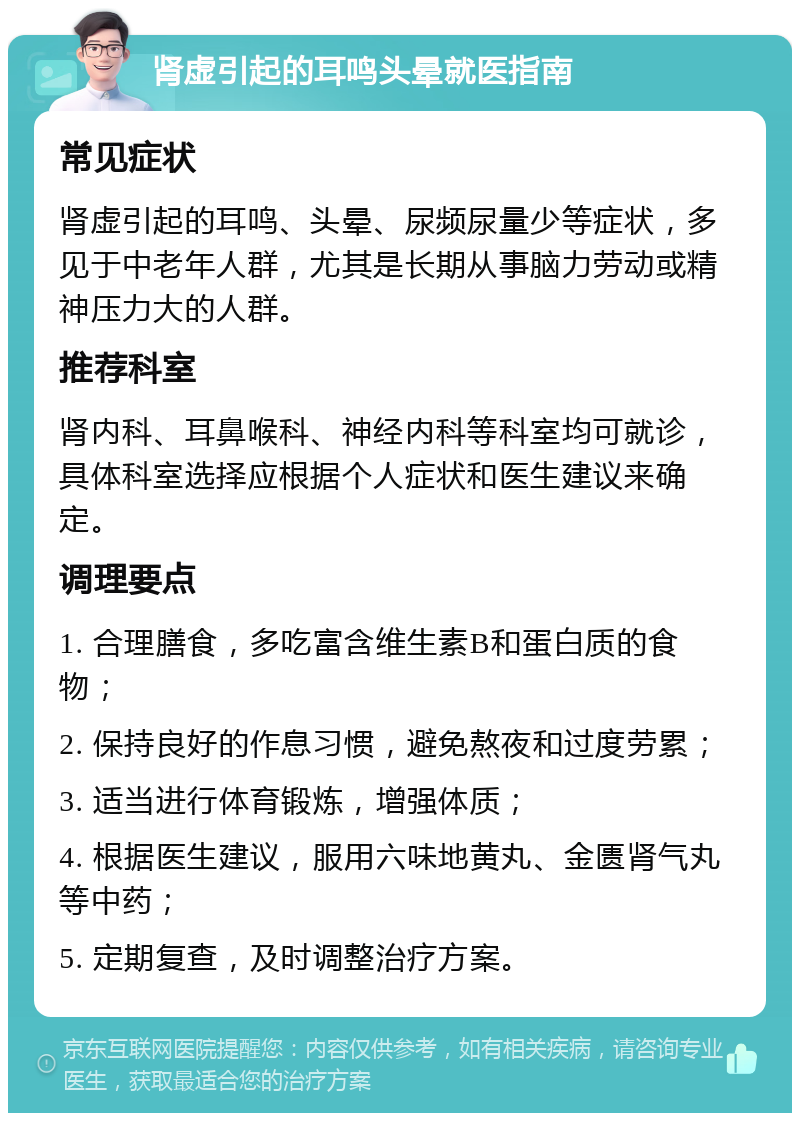 肾虚引起的耳鸣头晕就医指南 常见症状 肾虚引起的耳鸣、头晕、尿频尿量少等症状，多见于中老年人群，尤其是长期从事脑力劳动或精神压力大的人群。 推荐科室 肾内科、耳鼻喉科、神经内科等科室均可就诊，具体科室选择应根据个人症状和医生建议来确定。 调理要点 1. 合理膳食，多吃富含维生素B和蛋白质的食物； 2. 保持良好的作息习惯，避免熬夜和过度劳累； 3. 适当进行体育锻炼，增强体质； 4. 根据医生建议，服用六味地黄丸、金匮肾气丸等中药； 5. 定期复查，及时调整治疗方案。