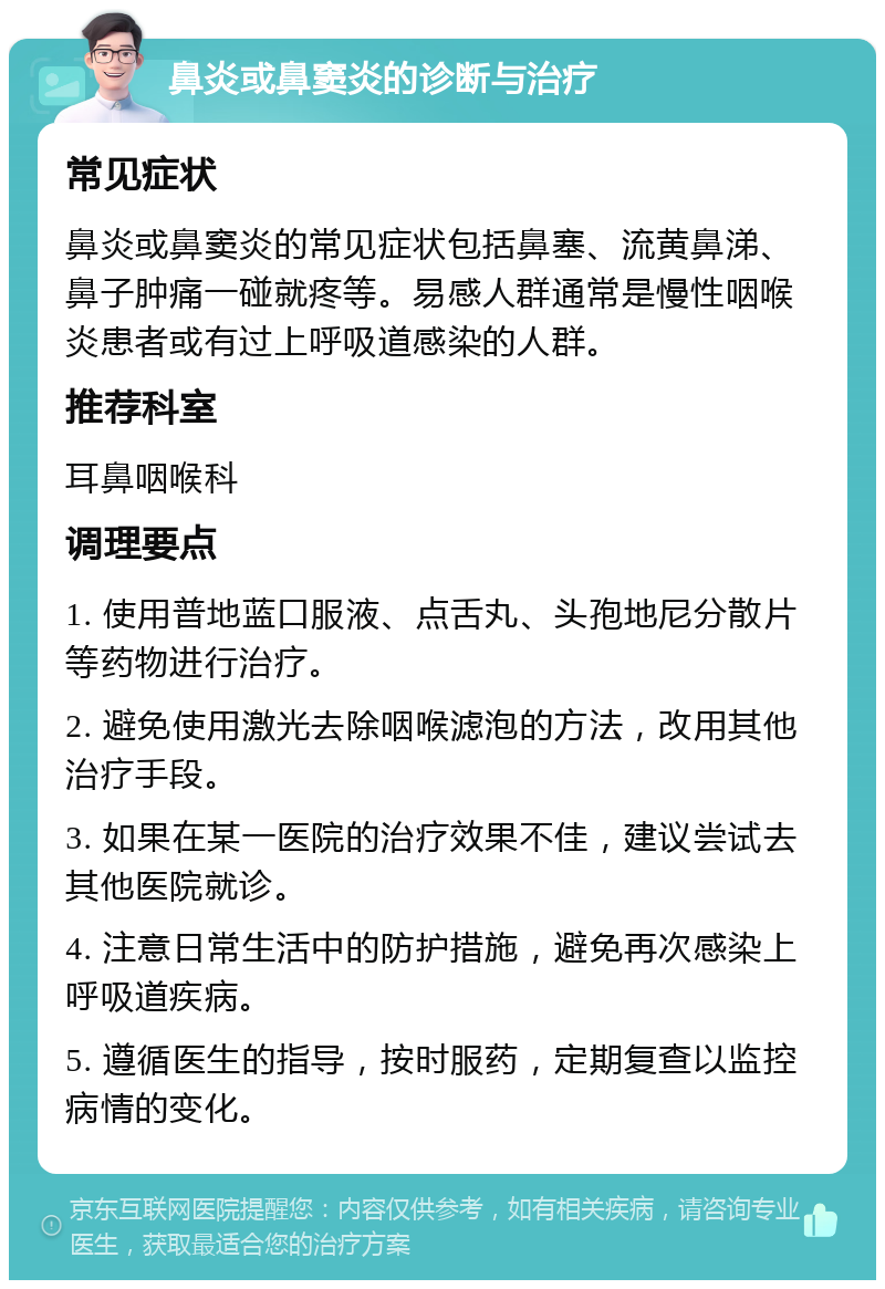 鼻炎或鼻窦炎的诊断与治疗 常见症状 鼻炎或鼻窦炎的常见症状包括鼻塞、流黄鼻涕、鼻子肿痛一碰就疼等。易感人群通常是慢性咽喉炎患者或有过上呼吸道感染的人群。 推荐科室 耳鼻咽喉科 调理要点 1. 使用普地蓝口服液、点舌丸、头孢地尼分散片等药物进行治疗。 2. 避免使用激光去除咽喉滤泡的方法，改用其他治疗手段。 3. 如果在某一医院的治疗效果不佳，建议尝试去其他医院就诊。 4. 注意日常生活中的防护措施，避免再次感染上呼吸道疾病。 5. 遵循医生的指导，按时服药，定期复查以监控病情的变化。