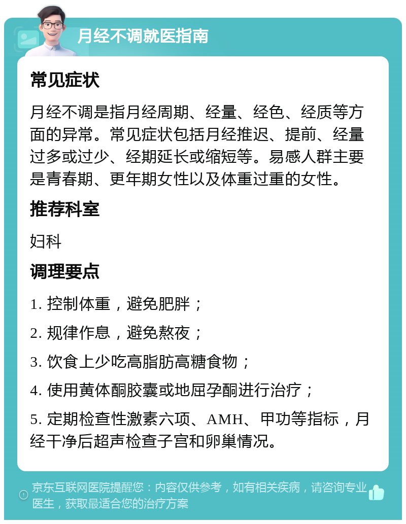 月经不调就医指南 常见症状 月经不调是指月经周期、经量、经色、经质等方面的异常。常见症状包括月经推迟、提前、经量过多或过少、经期延长或缩短等。易感人群主要是青春期、更年期女性以及体重过重的女性。 推荐科室 妇科 调理要点 1. 控制体重，避免肥胖； 2. 规律作息，避免熬夜； 3. 饮食上少吃高脂肪高糖食物； 4. 使用黄体酮胶囊或地屈孕酮进行治疗； 5. 定期检查性激素六项、AMH、甲功等指标，月经干净后超声检查子宫和卵巢情况。