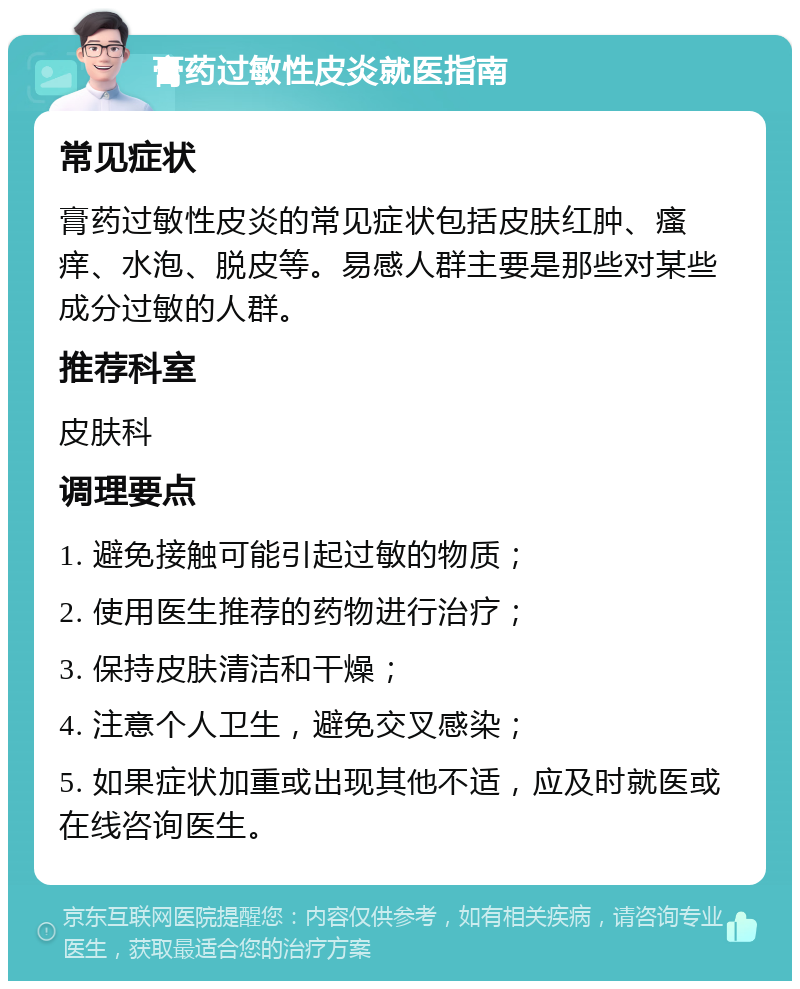 膏药过敏性皮炎就医指南 常见症状 膏药过敏性皮炎的常见症状包括皮肤红肿、瘙痒、水泡、脱皮等。易感人群主要是那些对某些成分过敏的人群。 推荐科室 皮肤科 调理要点 1. 避免接触可能引起过敏的物质； 2. 使用医生推荐的药物进行治疗； 3. 保持皮肤清洁和干燥； 4. 注意个人卫生，避免交叉感染； 5. 如果症状加重或出现其他不适，应及时就医或在线咨询医生。