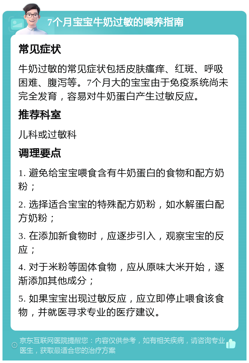 7个月宝宝牛奶过敏的喂养指南 常见症状 牛奶过敏的常见症状包括皮肤瘙痒、红斑、呼吸困难、腹泻等。7个月大的宝宝由于免疫系统尚未完全发育，容易对牛奶蛋白产生过敏反应。 推荐科室 儿科或过敏科 调理要点 1. 避免给宝宝喂食含有牛奶蛋白的食物和配方奶粉； 2. 选择适合宝宝的特殊配方奶粉，如水解蛋白配方奶粉； 3. 在添加新食物时，应逐步引入，观察宝宝的反应； 4. 对于米粉等固体食物，应从原味大米开始，逐渐添加其他成分； 5. 如果宝宝出现过敏反应，应立即停止喂食该食物，并就医寻求专业的医疗建议。