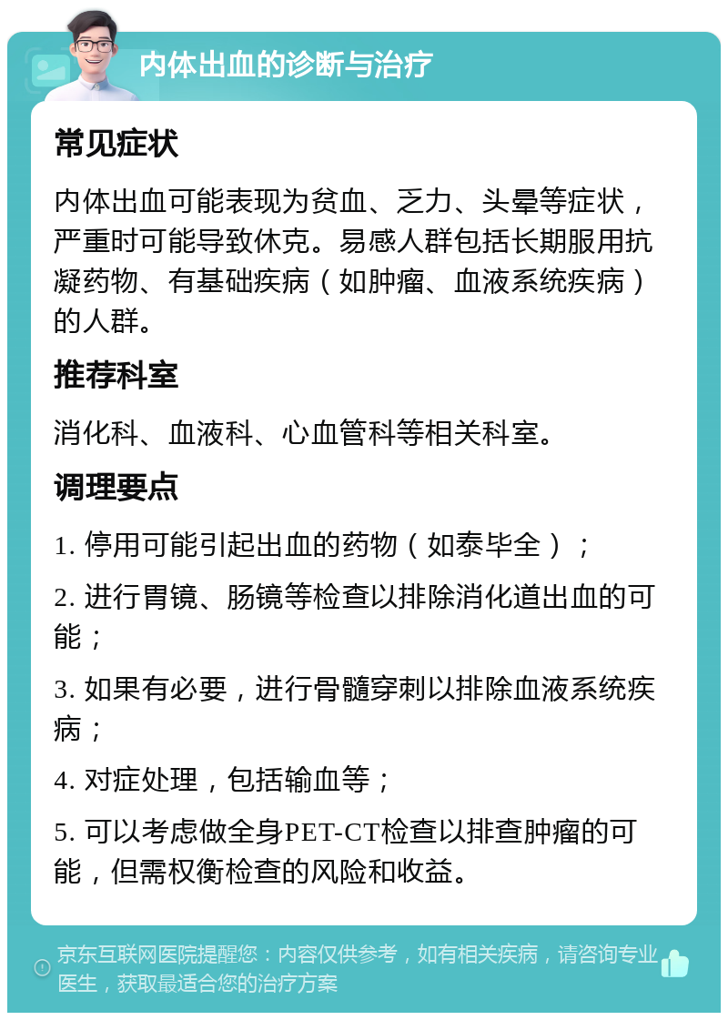 内体出血的诊断与治疗 常见症状 内体出血可能表现为贫血、乏力、头晕等症状，严重时可能导致休克。易感人群包括长期服用抗凝药物、有基础疾病（如肿瘤、血液系统疾病）的人群。 推荐科室 消化科、血液科、心血管科等相关科室。 调理要点 1. 停用可能引起出血的药物（如泰毕全）； 2. 进行胃镜、肠镜等检查以排除消化道出血的可能； 3. 如果有必要，进行骨髓穿刺以排除血液系统疾病； 4. 对症处理，包括输血等； 5. 可以考虑做全身PET-CT检查以排查肿瘤的可能，但需权衡检查的风险和收益。