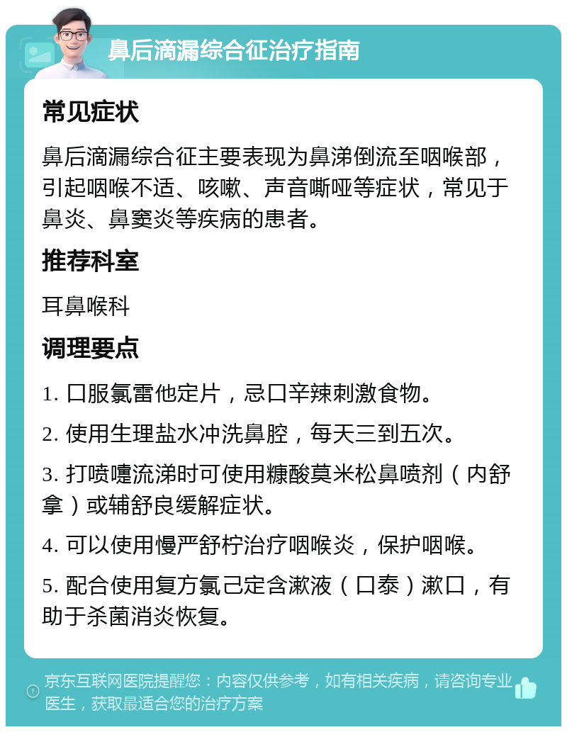 鼻后滴漏综合征治疗指南 常见症状 鼻后滴漏综合征主要表现为鼻涕倒流至咽喉部，引起咽喉不适、咳嗽、声音嘶哑等症状，常见于鼻炎、鼻窦炎等疾病的患者。 推荐科室 耳鼻喉科 调理要点 1. 口服氯雷他定片，忌口辛辣刺激食物。 2. 使用生理盐水冲洗鼻腔，每天三到五次。 3. 打喷嚏流涕时可使用糠酸莫米松鼻喷剂（内舒拿）或辅舒良缓解症状。 4. 可以使用慢严舒柠治疗咽喉炎，保护咽喉。 5. 配合使用复方氯己定含漱液（口泰）漱口，有助于杀菌消炎恢复。