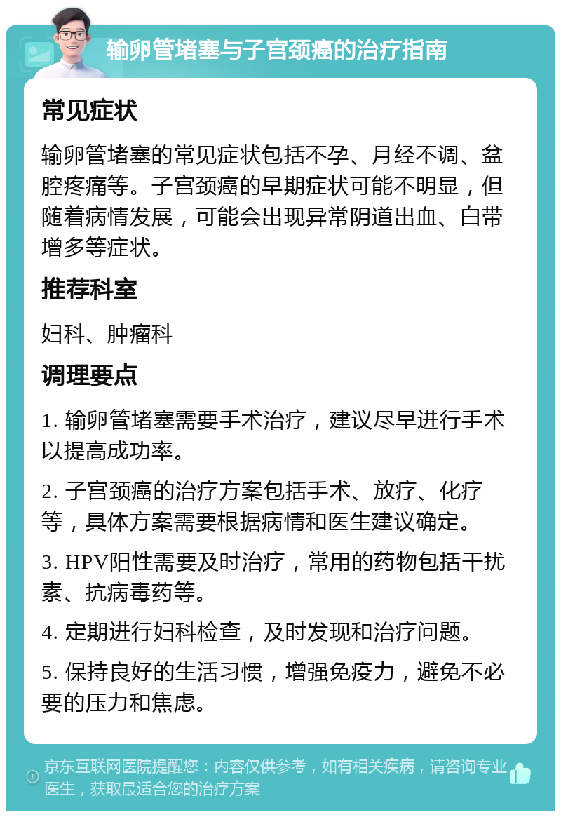 输卵管堵塞与子宫颈癌的治疗指南 常见症状 输卵管堵塞的常见症状包括不孕、月经不调、盆腔疼痛等。子宫颈癌的早期症状可能不明显，但随着病情发展，可能会出现异常阴道出血、白带增多等症状。 推荐科室 妇科、肿瘤科 调理要点 1. 输卵管堵塞需要手术治疗，建议尽早进行手术以提高成功率。 2. 子宫颈癌的治疗方案包括手术、放疗、化疗等，具体方案需要根据病情和医生建议确定。 3. HPV阳性需要及时治疗，常用的药物包括干扰素、抗病毒药等。 4. 定期进行妇科检查，及时发现和治疗问题。 5. 保持良好的生活习惯，增强免疫力，避免不必要的压力和焦虑。