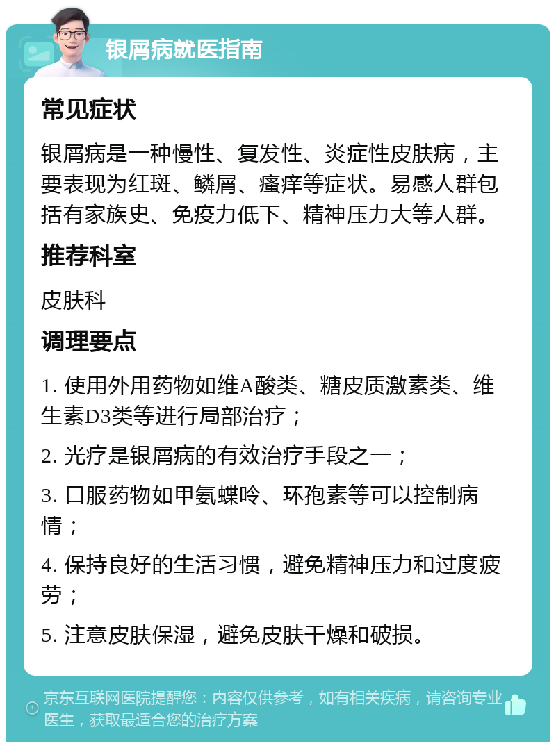 银屑病就医指南 常见症状 银屑病是一种慢性、复发性、炎症性皮肤病，主要表现为红斑、鳞屑、瘙痒等症状。易感人群包括有家族史、免疫力低下、精神压力大等人群。 推荐科室 皮肤科 调理要点 1. 使用外用药物如维A酸类、糖皮质激素类、维生素D3类等进行局部治疗； 2. 光疗是银屑病的有效治疗手段之一； 3. 口服药物如甲氨蝶呤、环孢素等可以控制病情； 4. 保持良好的生活习惯，避免精神压力和过度疲劳； 5. 注意皮肤保湿，避免皮肤干燥和破损。