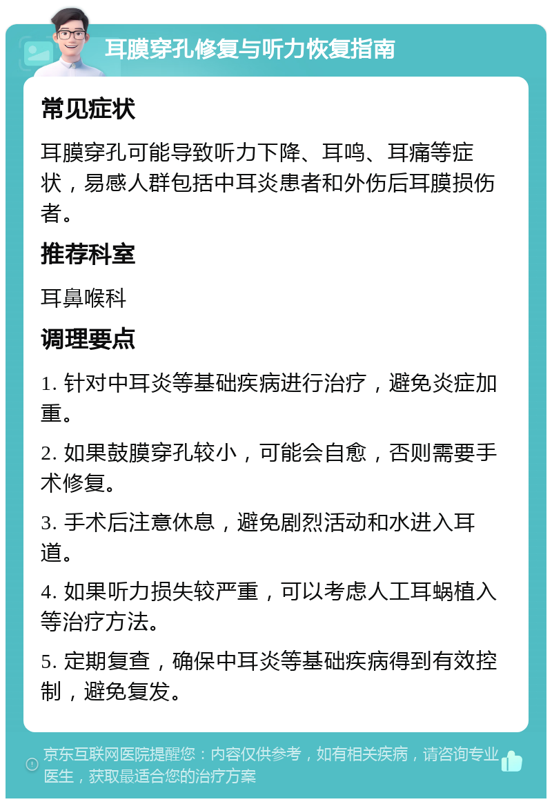 耳膜穿孔修复与听力恢复指南 常见症状 耳膜穿孔可能导致听力下降、耳鸣、耳痛等症状，易感人群包括中耳炎患者和外伤后耳膜损伤者。 推荐科室 耳鼻喉科 调理要点 1. 针对中耳炎等基础疾病进行治疗，避免炎症加重。 2. 如果鼓膜穿孔较小，可能会自愈，否则需要手术修复。 3. 手术后注意休息，避免剧烈活动和水进入耳道。 4. 如果听力损失较严重，可以考虑人工耳蜗植入等治疗方法。 5. 定期复查，确保中耳炎等基础疾病得到有效控制，避免复发。