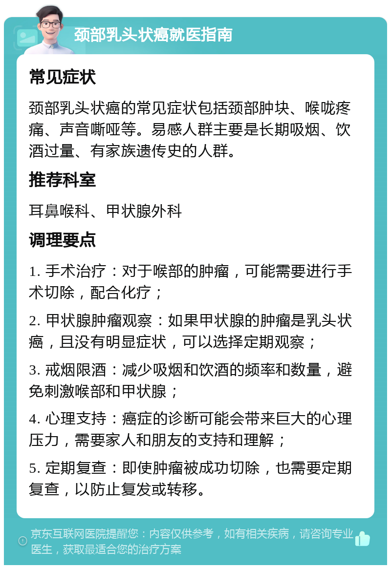 颈部乳头状癌就医指南 常见症状 颈部乳头状癌的常见症状包括颈部肿块、喉咙疼痛、声音嘶哑等。易感人群主要是长期吸烟、饮酒过量、有家族遗传史的人群。 推荐科室 耳鼻喉科、甲状腺外科 调理要点 1. 手术治疗：对于喉部的肿瘤，可能需要进行手术切除，配合化疗； 2. 甲状腺肿瘤观察：如果甲状腺的肿瘤是乳头状癌，且没有明显症状，可以选择定期观察； 3. 戒烟限酒：减少吸烟和饮酒的频率和数量，避免刺激喉部和甲状腺； 4. 心理支持：癌症的诊断可能会带来巨大的心理压力，需要家人和朋友的支持和理解； 5. 定期复查：即使肿瘤被成功切除，也需要定期复查，以防止复发或转移。