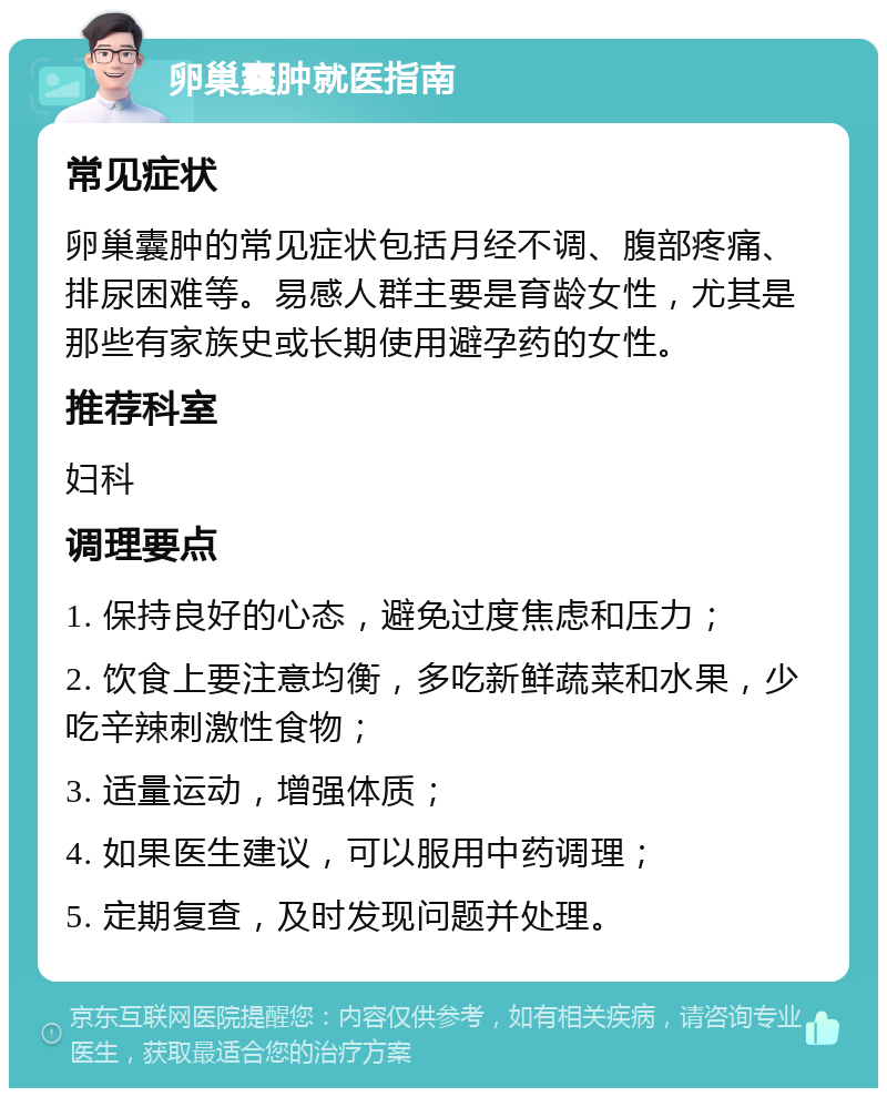 卵巢囊肿就医指南 常见症状 卵巢囊肿的常见症状包括月经不调、腹部疼痛、排尿困难等。易感人群主要是育龄女性，尤其是那些有家族史或长期使用避孕药的女性。 推荐科室 妇科 调理要点 1. 保持良好的心态，避免过度焦虑和压力； 2. 饮食上要注意均衡，多吃新鲜蔬菜和水果，少吃辛辣刺激性食物； 3. 适量运动，增强体质； 4. 如果医生建议，可以服用中药调理； 5. 定期复查，及时发现问题并处理。