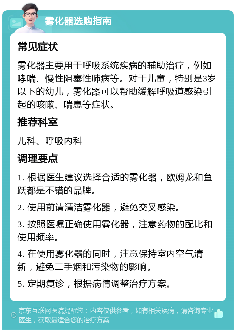 雾化器选购指南 常见症状 雾化器主要用于呼吸系统疾病的辅助治疗，例如哮喘、慢性阻塞性肺病等。对于儿童，特别是3岁以下的幼儿，雾化器可以帮助缓解呼吸道感染引起的咳嗽、喘息等症状。 推荐科室 儿科、呼吸内科 调理要点 1. 根据医生建议选择合适的雾化器，欧姆龙和鱼跃都是不错的品牌。 2. 使用前请清洁雾化器，避免交叉感染。 3. 按照医嘱正确使用雾化器，注意药物的配比和使用频率。 4. 在使用雾化器的同时，注意保持室内空气清新，避免二手烟和污染物的影响。 5. 定期复诊，根据病情调整治疗方案。