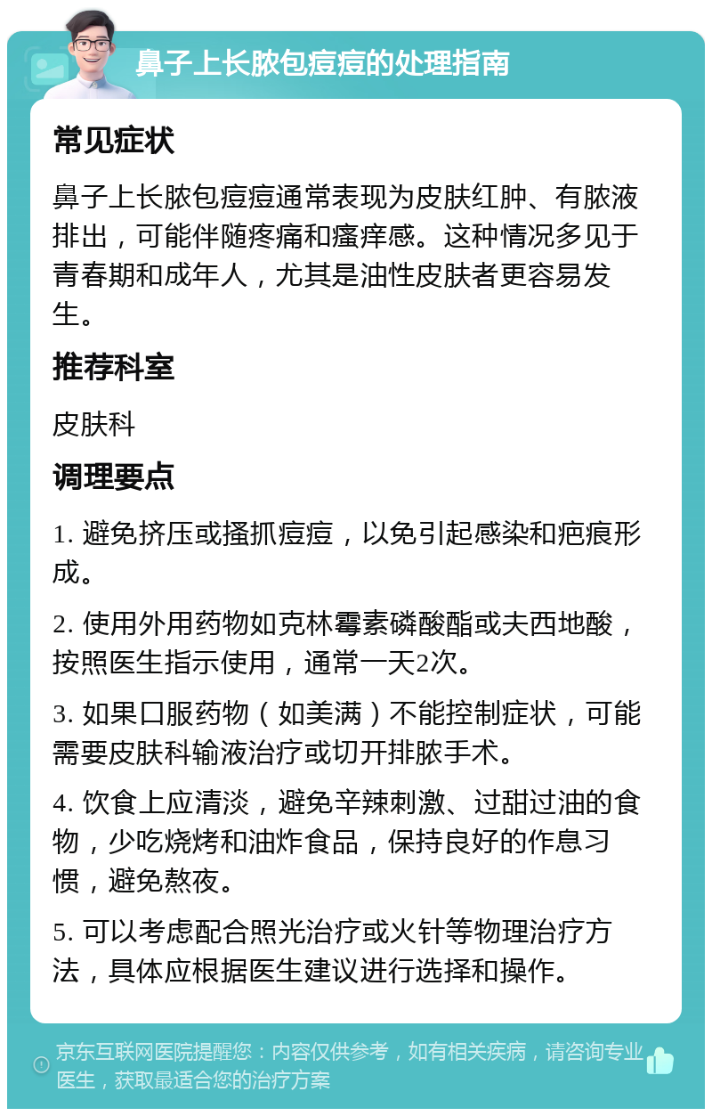 鼻子上长脓包痘痘的处理指南 常见症状 鼻子上长脓包痘痘通常表现为皮肤红肿、有脓液排出，可能伴随疼痛和瘙痒感。这种情况多见于青春期和成年人，尤其是油性皮肤者更容易发生。 推荐科室 皮肤科 调理要点 1. 避免挤压或搔抓痘痘，以免引起感染和疤痕形成。 2. 使用外用药物如克林霉素磷酸酯或夫西地酸，按照医生指示使用，通常一天2次。 3. 如果口服药物（如美满）不能控制症状，可能需要皮肤科输液治疗或切开排脓手术。 4. 饮食上应清淡，避免辛辣刺激、过甜过油的食物，少吃烧烤和油炸食品，保持良好的作息习惯，避免熬夜。 5. 可以考虑配合照光治疗或火针等物理治疗方法，具体应根据医生建议进行选择和操作。