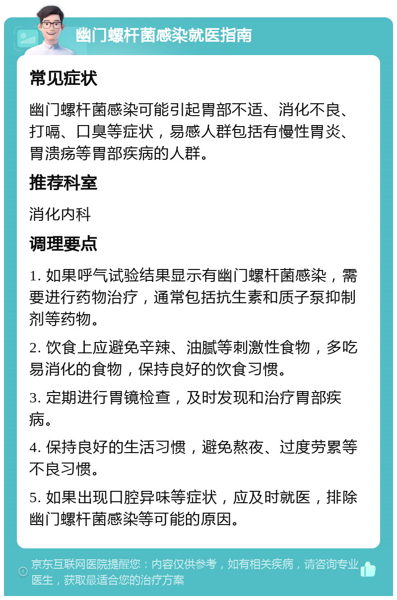 幽门螺杆菌感染就医指南 常见症状 幽门螺杆菌感染可能引起胃部不适、消化不良、打嗝、口臭等症状，易感人群包括有慢性胃炎、胃溃疡等胃部疾病的人群。 推荐科室 消化内科 调理要点 1. 如果呼气试验结果显示有幽门螺杆菌感染，需要进行药物治疗，通常包括抗生素和质子泵抑制剂等药物。 2. 饮食上应避免辛辣、油腻等刺激性食物，多吃易消化的食物，保持良好的饮食习惯。 3. 定期进行胃镜检查，及时发现和治疗胃部疾病。 4. 保持良好的生活习惯，避免熬夜、过度劳累等不良习惯。 5. 如果出现口腔异味等症状，应及时就医，排除幽门螺杆菌感染等可能的原因。