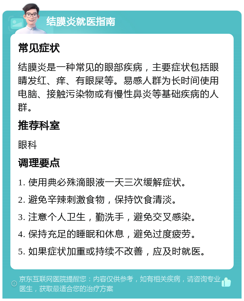 结膜炎就医指南 常见症状 结膜炎是一种常见的眼部疾病，主要症状包括眼睛发红、痒、有眼屎等。易感人群为长时间使用电脑、接触污染物或有慢性鼻炎等基础疾病的人群。 推荐科室 眼科 调理要点 1. 使用典必殊滴眼液一天三次缓解症状。 2. 避免辛辣刺激食物，保持饮食清淡。 3. 注意个人卫生，勤洗手，避免交叉感染。 4. 保持充足的睡眠和休息，避免过度疲劳。 5. 如果症状加重或持续不改善，应及时就医。