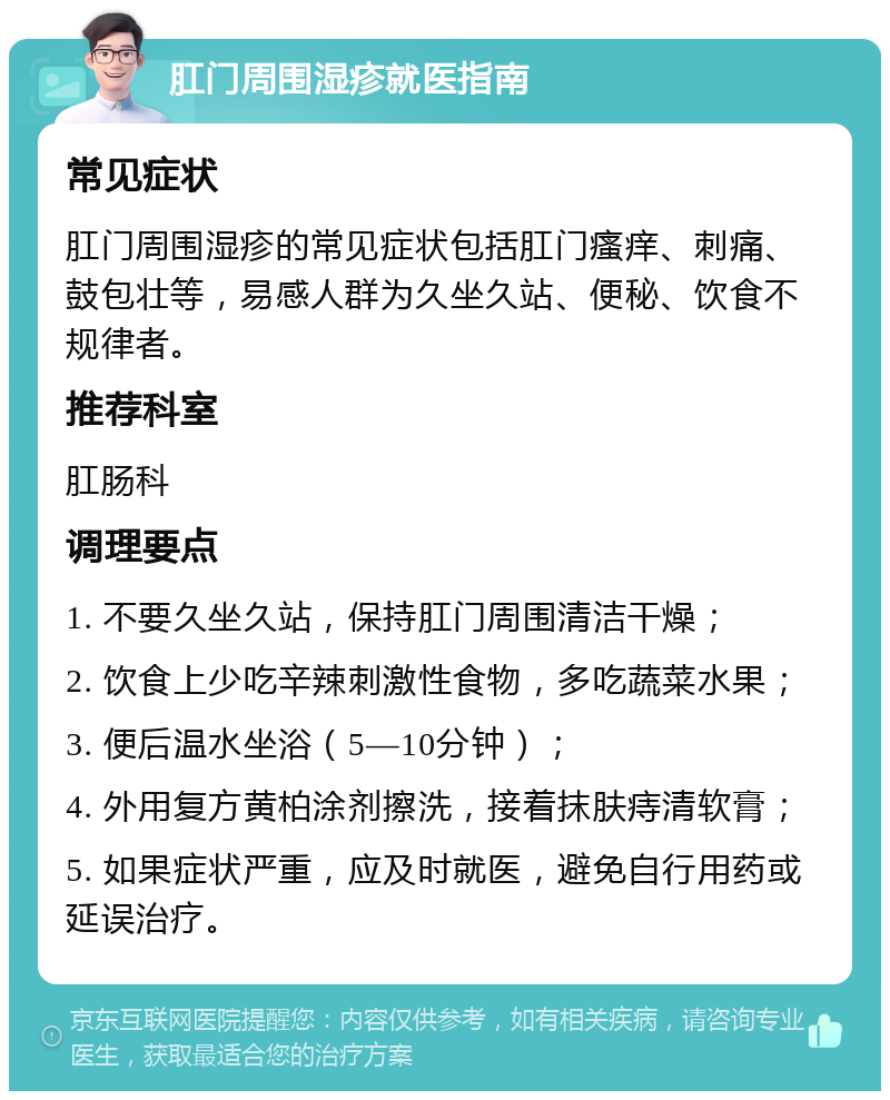 肛门周围湿疹就医指南 常见症状 肛门周围湿疹的常见症状包括肛门瘙痒、刺痛、鼓包壮等，易感人群为久坐久站、便秘、饮食不规律者。 推荐科室 肛肠科 调理要点 1. 不要久坐久站，保持肛门周围清洁干燥； 2. 饮食上少吃辛辣刺激性食物，多吃蔬菜水果； 3. 便后温水坐浴（5—10分钟）； 4. 外用复方黄柏涂剂擦洗，接着抹肤痔清软膏； 5. 如果症状严重，应及时就医，避免自行用药或延误治疗。