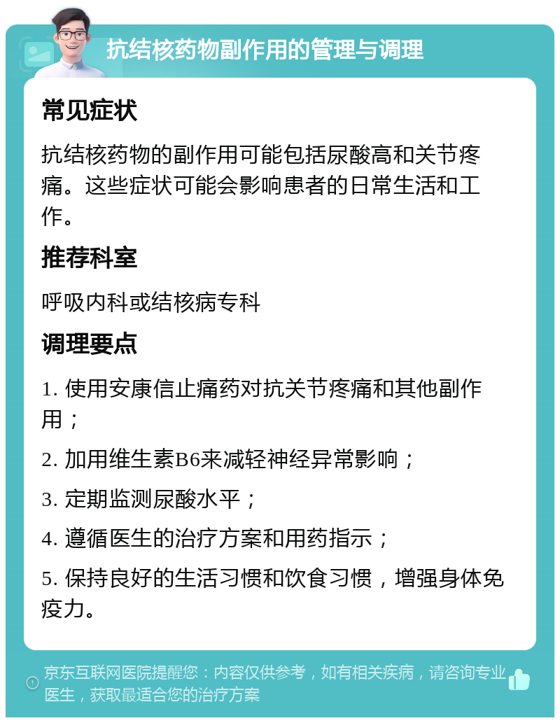 抗结核药物副作用的管理与调理 常见症状 抗结核药物的副作用可能包括尿酸高和关节疼痛。这些症状可能会影响患者的日常生活和工作。 推荐科室 呼吸内科或结核病专科 调理要点 1. 使用安康信止痛药对抗关节疼痛和其他副作用； 2. 加用维生素B6来减轻神经异常影响； 3. 定期监测尿酸水平； 4. 遵循医生的治疗方案和用药指示； 5. 保持良好的生活习惯和饮食习惯，增强身体免疫力。