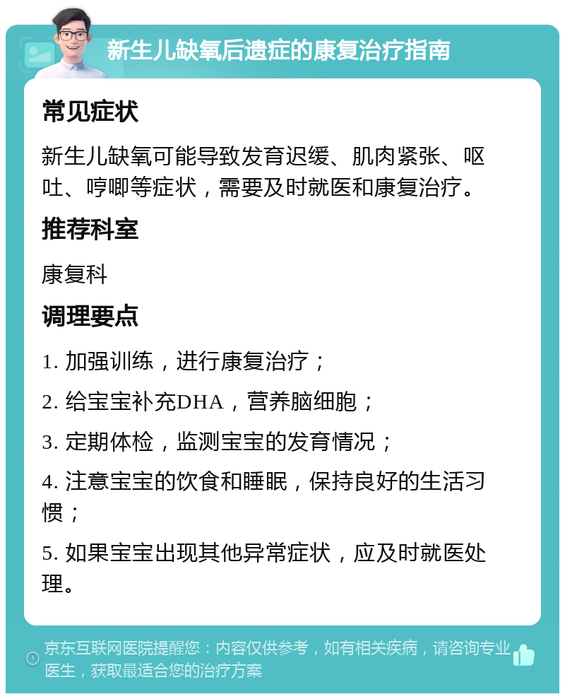 新生儿缺氧后遗症的康复治疗指南 常见症状 新生儿缺氧可能导致发育迟缓、肌肉紧张、呕吐、哼唧等症状，需要及时就医和康复治疗。 推荐科室 康复科 调理要点 1. 加强训练，进行康复治疗； 2. 给宝宝补充DHA，营养脑细胞； 3. 定期体检，监测宝宝的发育情况； 4. 注意宝宝的饮食和睡眠，保持良好的生活习惯； 5. 如果宝宝出现其他异常症状，应及时就医处理。