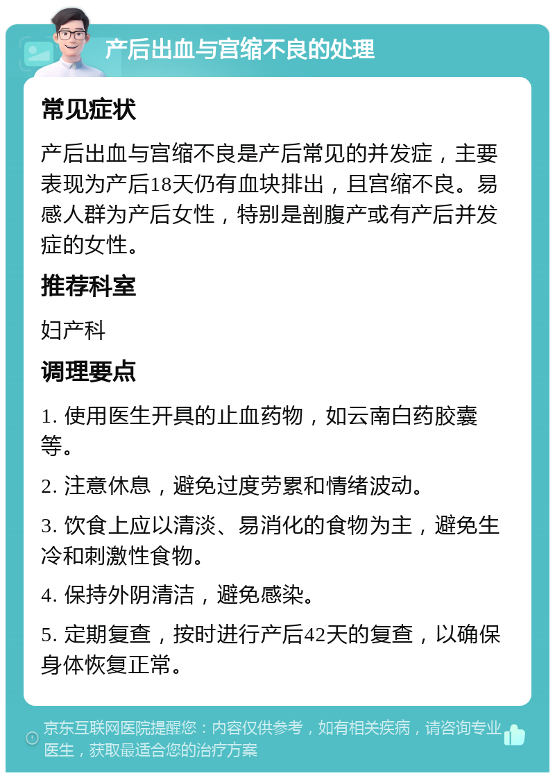 产后出血与宫缩不良的处理 常见症状 产后出血与宫缩不良是产后常见的并发症，主要表现为产后18天仍有血块排出，且宫缩不良。易感人群为产后女性，特别是剖腹产或有产后并发症的女性。 推荐科室 妇产科 调理要点 1. 使用医生开具的止血药物，如云南白药胶囊等。 2. 注意休息，避免过度劳累和情绪波动。 3. 饮食上应以清淡、易消化的食物为主，避免生冷和刺激性食物。 4. 保持外阴清洁，避免感染。 5. 定期复查，按时进行产后42天的复查，以确保身体恢复正常。