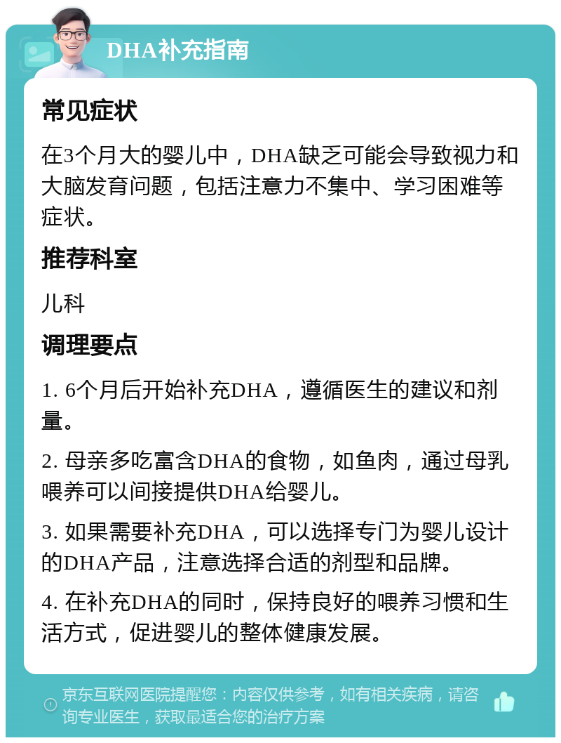 DHA补充指南 常见症状 在3个月大的婴儿中，DHA缺乏可能会导致视力和大脑发育问题，包括注意力不集中、学习困难等症状。 推荐科室 儿科 调理要点 1. 6个月后开始补充DHA，遵循医生的建议和剂量。 2. 母亲多吃富含DHA的食物，如鱼肉，通过母乳喂养可以间接提供DHA给婴儿。 3. 如果需要补充DHA，可以选择专门为婴儿设计的DHA产品，注意选择合适的剂型和品牌。 4. 在补充DHA的同时，保持良好的喂养习惯和生活方式，促进婴儿的整体健康发展。