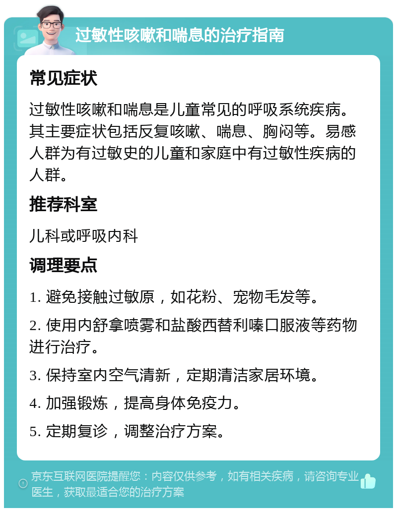 过敏性咳嗽和喘息的治疗指南 常见症状 过敏性咳嗽和喘息是儿童常见的呼吸系统疾病。其主要症状包括反复咳嗽、喘息、胸闷等。易感人群为有过敏史的儿童和家庭中有过敏性疾病的人群。 推荐科室 儿科或呼吸内科 调理要点 1. 避免接触过敏原，如花粉、宠物毛发等。 2. 使用内舒拿喷雾和盐酸西替利嗪口服液等药物进行治疗。 3. 保持室内空气清新，定期清洁家居环境。 4. 加强锻炼，提高身体免疫力。 5. 定期复诊，调整治疗方案。