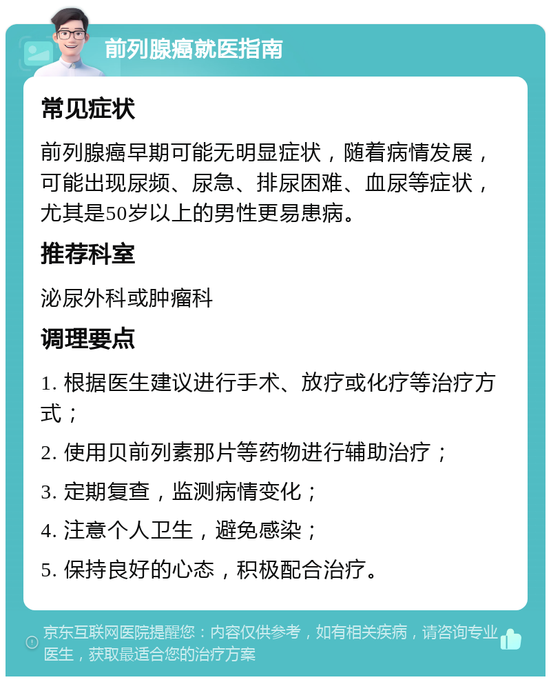 前列腺癌就医指南 常见症状 前列腺癌早期可能无明显症状，随着病情发展，可能出现尿频、尿急、排尿困难、血尿等症状，尤其是50岁以上的男性更易患病。 推荐科室 泌尿外科或肿瘤科 调理要点 1. 根据医生建议进行手术、放疗或化疗等治疗方式； 2. 使用贝前列素那片等药物进行辅助治疗； 3. 定期复查，监测病情变化； 4. 注意个人卫生，避免感染； 5. 保持良好的心态，积极配合治疗。