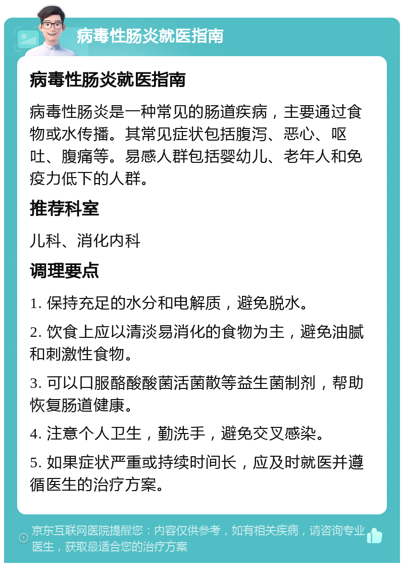 病毒性肠炎就医指南 病毒性肠炎就医指南 病毒性肠炎是一种常见的肠道疾病，主要通过食物或水传播。其常见症状包括腹泻、恶心、呕吐、腹痛等。易感人群包括婴幼儿、老年人和免疫力低下的人群。 推荐科室 儿科、消化内科 调理要点 1. 保持充足的水分和电解质，避免脱水。 2. 饮食上应以清淡易消化的食物为主，避免油腻和刺激性食物。 3. 可以口服酪酸酸菌活菌散等益生菌制剂，帮助恢复肠道健康。 4. 注意个人卫生，勤洗手，避免交叉感染。 5. 如果症状严重或持续时间长，应及时就医并遵循医生的治疗方案。