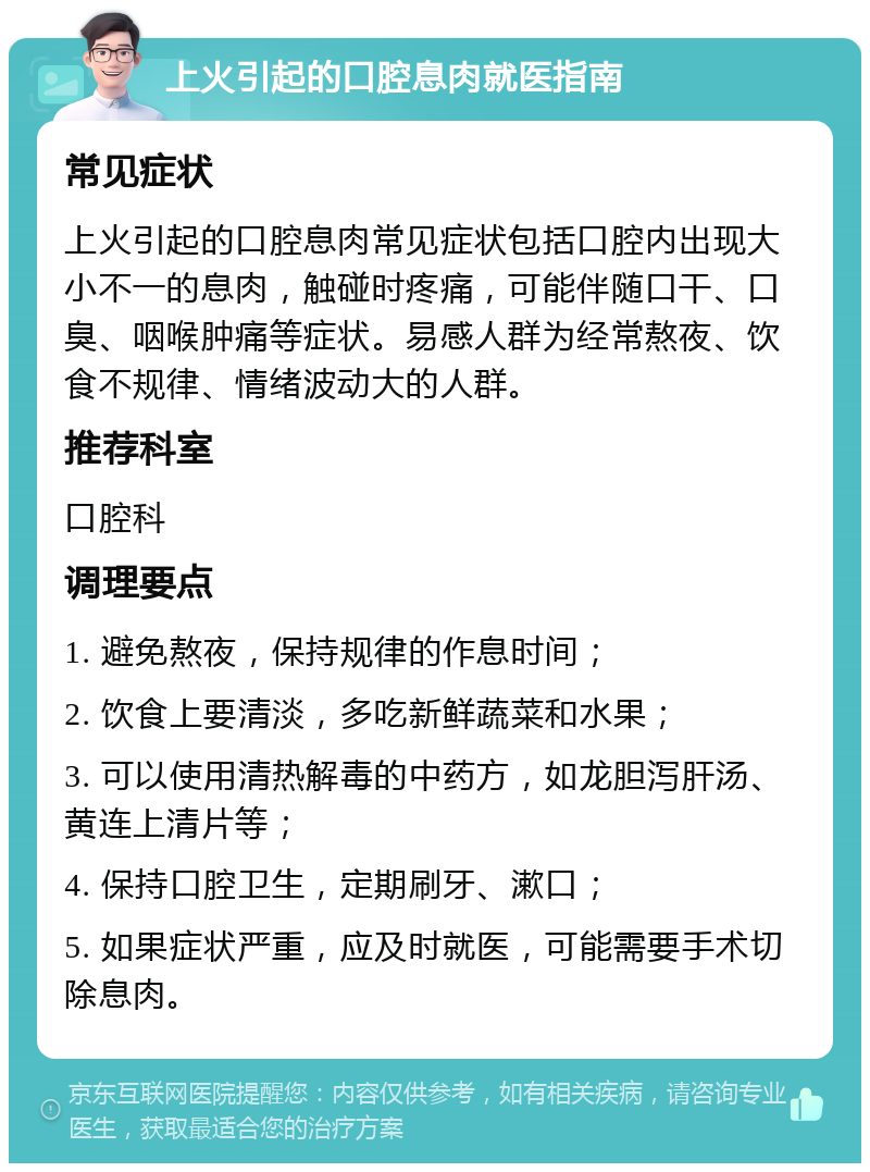 上火引起的口腔息肉就医指南 常见症状 上火引起的口腔息肉常见症状包括口腔内出现大小不一的息肉，触碰时疼痛，可能伴随口干、口臭、咽喉肿痛等症状。易感人群为经常熬夜、饮食不规律、情绪波动大的人群。 推荐科室 口腔科 调理要点 1. 避免熬夜，保持规律的作息时间； 2. 饮食上要清淡，多吃新鲜蔬菜和水果； 3. 可以使用清热解毒的中药方，如龙胆泻肝汤、黄连上清片等； 4. 保持口腔卫生，定期刷牙、漱口； 5. 如果症状严重，应及时就医，可能需要手术切除息肉。