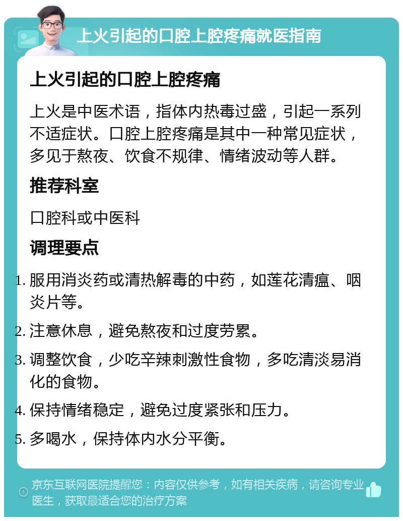 上火引起的口腔上腔疼痛就医指南 上火引起的口腔上腔疼痛 上火是中医术语，指体内热毒过盛，引起一系列不适症状。口腔上腔疼痛是其中一种常见症状，多见于熬夜、饮食不规律、情绪波动等人群。 推荐科室 口腔科或中医科 调理要点 服用消炎药或清热解毒的中药，如莲花清瘟、咽炎片等。 注意休息，避免熬夜和过度劳累。 调整饮食，少吃辛辣刺激性食物，多吃清淡易消化的食物。 保持情绪稳定，避免过度紧张和压力。 多喝水，保持体内水分平衡。