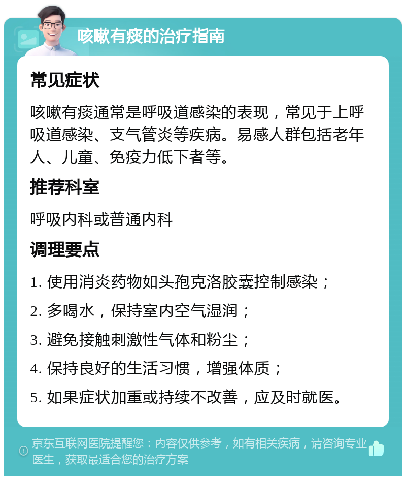 咳嗽有痰的治疗指南 常见症状 咳嗽有痰通常是呼吸道感染的表现，常见于上呼吸道感染、支气管炎等疾病。易感人群包括老年人、儿童、免疫力低下者等。 推荐科室 呼吸内科或普通内科 调理要点 1. 使用消炎药物如头孢克洛胶囊控制感染； 2. 多喝水，保持室内空气湿润； 3. 避免接触刺激性气体和粉尘； 4. 保持良好的生活习惯，增强体质； 5. 如果症状加重或持续不改善，应及时就医。