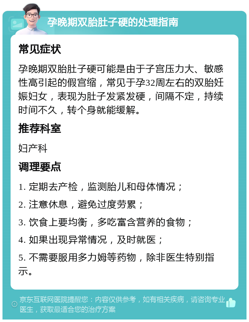 孕晚期双胎肚子硬的处理指南 常见症状 孕晚期双胎肚子硬可能是由于子宫压力大、敏感性高引起的假宫缩，常见于孕32周左右的双胎妊娠妇女，表现为肚子发紧发硬，间隔不定，持续时间不久，转个身就能缓解。 推荐科室 妇产科 调理要点 1. 定期去产检，监测胎儿和母体情况； 2. 注意休息，避免过度劳累； 3. 饮食上要均衡，多吃富含营养的食物； 4. 如果出现异常情况，及时就医； 5. 不需要服用多力姆等药物，除非医生特别指示。