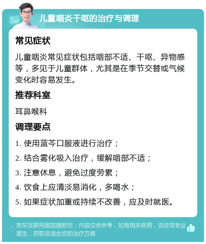 儿童咽炎干呕的治疗与调理 常见症状 儿童咽炎常见症状包括咽部不适、干呕、异物感等，多见于儿童群体，尤其是在季节交替或气候变化时容易发生。 推荐科室 耳鼻喉科 调理要点 1. 使用蓝芩口服液进行治疗； 2. 结合雾化吸入治疗，缓解咽部不适； 3. 注意休息，避免过度劳累； 4. 饮食上应清淡易消化，多喝水； 5. 如果症状加重或持续不改善，应及时就医。