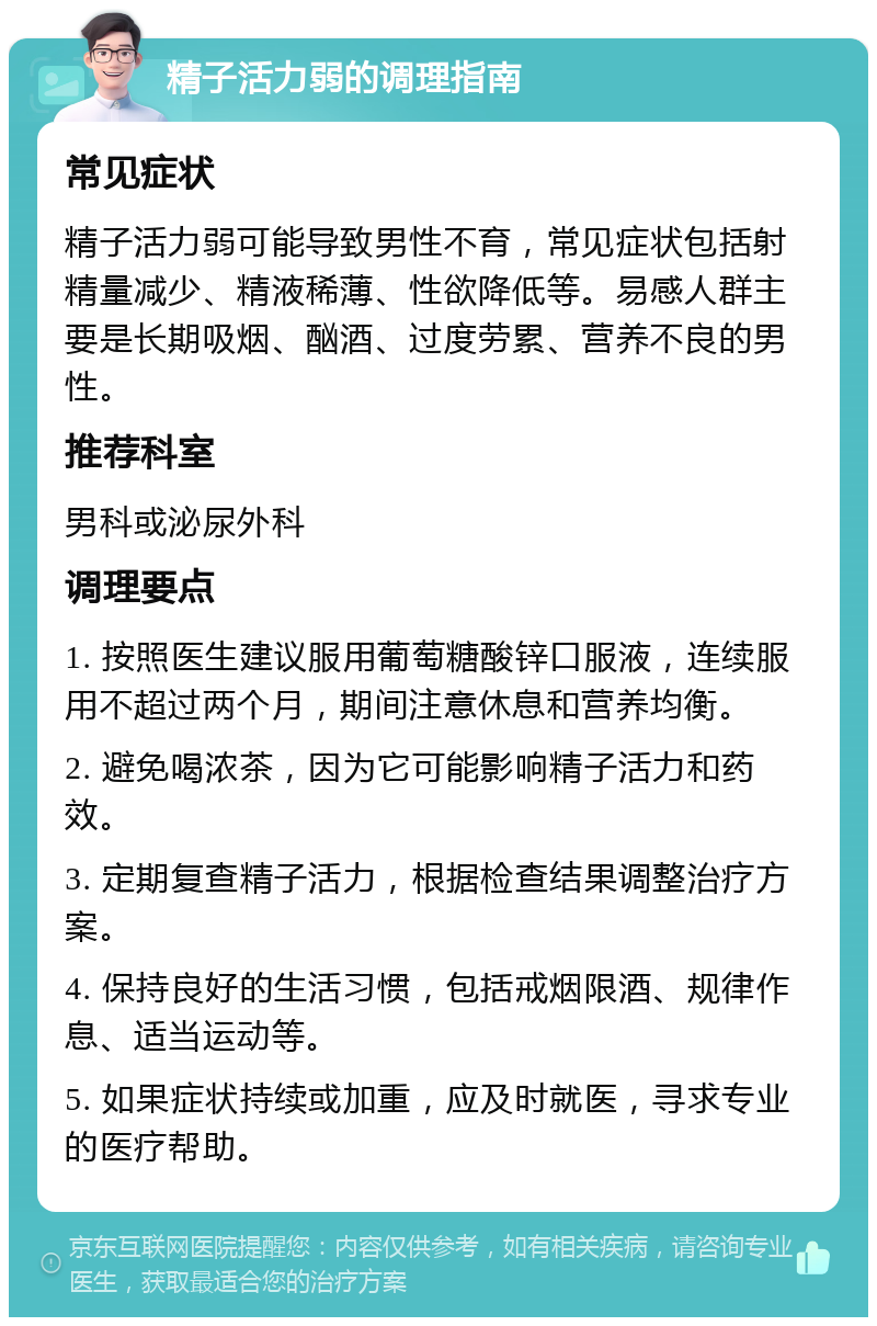 精子活力弱的调理指南 常见症状 精子活力弱可能导致男性不育，常见症状包括射精量减少、精液稀薄、性欲降低等。易感人群主要是长期吸烟、酗酒、过度劳累、营养不良的男性。 推荐科室 男科或泌尿外科 调理要点 1. 按照医生建议服用葡萄糖酸锌口服液，连续服用不超过两个月，期间注意休息和营养均衡。 2. 避免喝浓茶，因为它可能影响精子活力和药效。 3. 定期复查精子活力，根据检查结果调整治疗方案。 4. 保持良好的生活习惯，包括戒烟限酒、规律作息、适当运动等。 5. 如果症状持续或加重，应及时就医，寻求专业的医疗帮助。