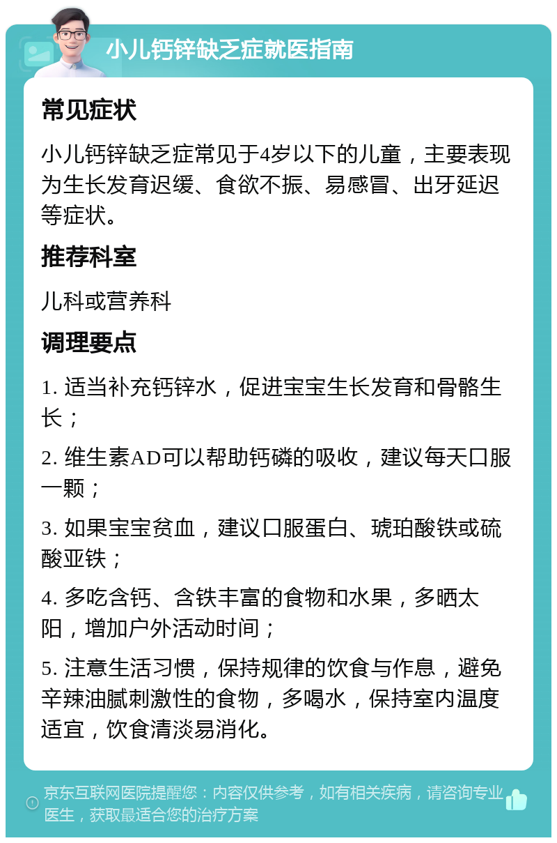 小儿钙锌缺乏症就医指南 常见症状 小儿钙锌缺乏症常见于4岁以下的儿童，主要表现为生长发育迟缓、食欲不振、易感冒、出牙延迟等症状。 推荐科室 儿科或营养科 调理要点 1. 适当补充钙锌水，促进宝宝生长发育和骨骼生长； 2. 维生素AD可以帮助钙磷的吸收，建议每天口服一颗； 3. 如果宝宝贫血，建议口服蛋白、琥珀酸铁或硫酸亚铁； 4. 多吃含钙、含铁丰富的食物和水果，多晒太阳，增加户外活动时间； 5. 注意生活习惯，保持规律的饮食与作息，避免辛辣油腻刺激性的食物，多喝水，保持室内温度适宜，饮食清淡易消化。