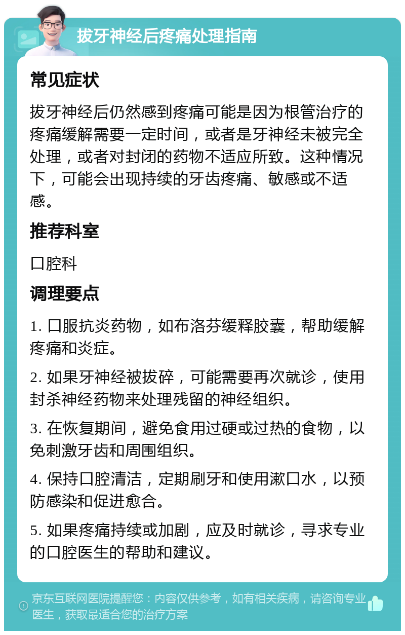 拔牙神经后疼痛处理指南 常见症状 拔牙神经后仍然感到疼痛可能是因为根管治疗的疼痛缓解需要一定时间，或者是牙神经未被完全处理，或者对封闭的药物不适应所致。这种情况下，可能会出现持续的牙齿疼痛、敏感或不适感。 推荐科室 口腔科 调理要点 1. 口服抗炎药物，如布洛芬缓释胶囊，帮助缓解疼痛和炎症。 2. 如果牙神经被拔碎，可能需要再次就诊，使用封杀神经药物来处理残留的神经组织。 3. 在恢复期间，避免食用过硬或过热的食物，以免刺激牙齿和周围组织。 4. 保持口腔清洁，定期刷牙和使用漱口水，以预防感染和促进愈合。 5. 如果疼痛持续或加剧，应及时就诊，寻求专业的口腔医生的帮助和建议。