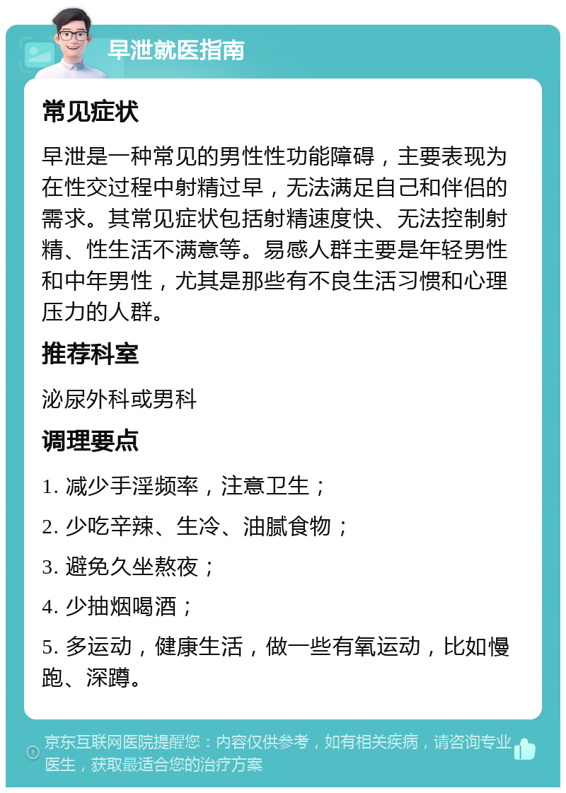 早泄就医指南 常见症状 早泄是一种常见的男性性功能障碍，主要表现为在性交过程中射精过早，无法满足自己和伴侣的需求。其常见症状包括射精速度快、无法控制射精、性生活不满意等。易感人群主要是年轻男性和中年男性，尤其是那些有不良生活习惯和心理压力的人群。 推荐科室 泌尿外科或男科 调理要点 1. 减少手淫频率，注意卫生； 2. 少吃辛辣、生冷、油腻食物； 3. 避免久坐熬夜； 4. 少抽烟喝酒； 5. 多运动，健康生活，做一些有氧运动，比如慢跑、深蹲。