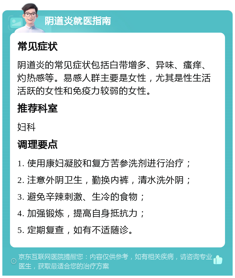 阴道炎就医指南 常见症状 阴道炎的常见症状包括白带增多、异味、瘙痒、灼热感等。易感人群主要是女性，尤其是性生活活跃的女性和免疫力较弱的女性。 推荐科室 妇科 调理要点 1. 使用康妇凝胶和复方苦参洗剂进行治疗； 2. 注意外阴卫生，勤换内裤，清水洗外阴； 3. 避免辛辣刺激、生冷的食物； 4. 加强锻炼，提高自身抵抗力； 5. 定期复查，如有不适随诊。