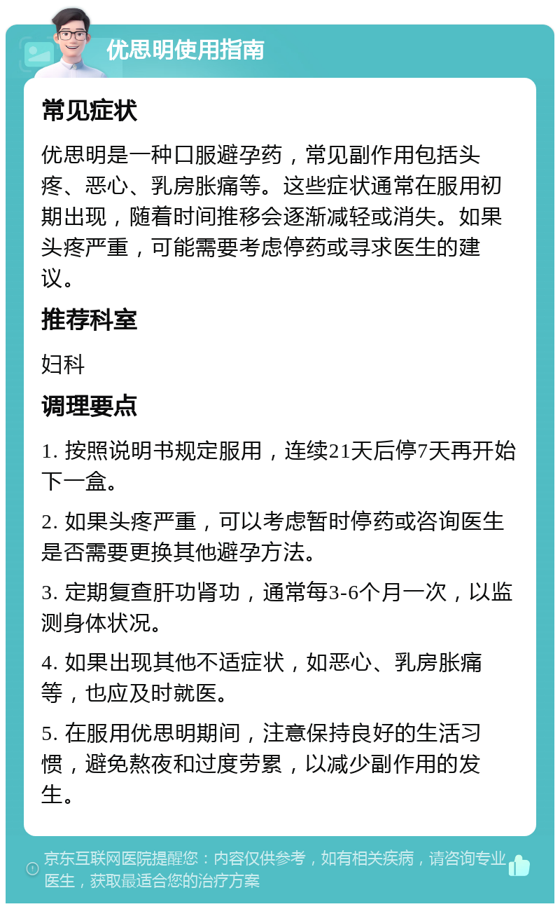 优思明使用指南 常见症状 优思明是一种口服避孕药，常见副作用包括头疼、恶心、乳房胀痛等。这些症状通常在服用初期出现，随着时间推移会逐渐减轻或消失。如果头疼严重，可能需要考虑停药或寻求医生的建议。 推荐科室 妇科 调理要点 1. 按照说明书规定服用，连续21天后停7天再开始下一盒。 2. 如果头疼严重，可以考虑暂时停药或咨询医生是否需要更换其他避孕方法。 3. 定期复查肝功肾功，通常每3-6个月一次，以监测身体状况。 4. 如果出现其他不适症状，如恶心、乳房胀痛等，也应及时就医。 5. 在服用优思明期间，注意保持良好的生活习惯，避免熬夜和过度劳累，以减少副作用的发生。