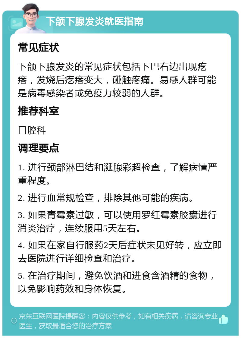 下颌下腺发炎就医指南 常见症状 下颌下腺发炎的常见症状包括下巴右边出现疙瘩，发烧后疙瘩变大，碰触疼痛。易感人群可能是病毒感染者或免疫力较弱的人群。 推荐科室 口腔科 调理要点 1. 进行颈部淋巴结和涎腺彩超检查，了解病情严重程度。 2. 进行血常规检查，排除其他可能的疾病。 3. 如果青霉素过敏，可以使用罗红霉素胶囊进行消炎治疗，连续服用5天左右。 4. 如果在家自行服药2天后症状未见好转，应立即去医院进行详细检查和治疗。 5. 在治疗期间，避免饮酒和进食含酒精的食物，以免影响药效和身体恢复。