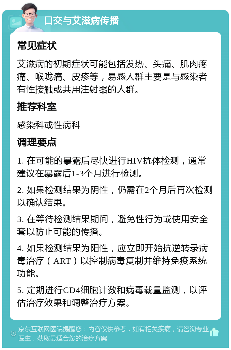 口交与艾滋病传播 常见症状 艾滋病的初期症状可能包括发热、头痛、肌肉疼痛、喉咙痛、皮疹等，易感人群主要是与感染者有性接触或共用注射器的人群。 推荐科室 感染科或性病科 调理要点 1. 在可能的暴露后尽快进行HIV抗体检测，通常建议在暴露后1-3个月进行检测。 2. 如果检测结果为阴性，仍需在2个月后再次检测以确认结果。 3. 在等待检测结果期间，避免性行为或使用安全套以防止可能的传播。 4. 如果检测结果为阳性，应立即开始抗逆转录病毒治疗（ART）以控制病毒复制并维持免疫系统功能。 5. 定期进行CD4细胞计数和病毒载量监测，以评估治疗效果和调整治疗方案。