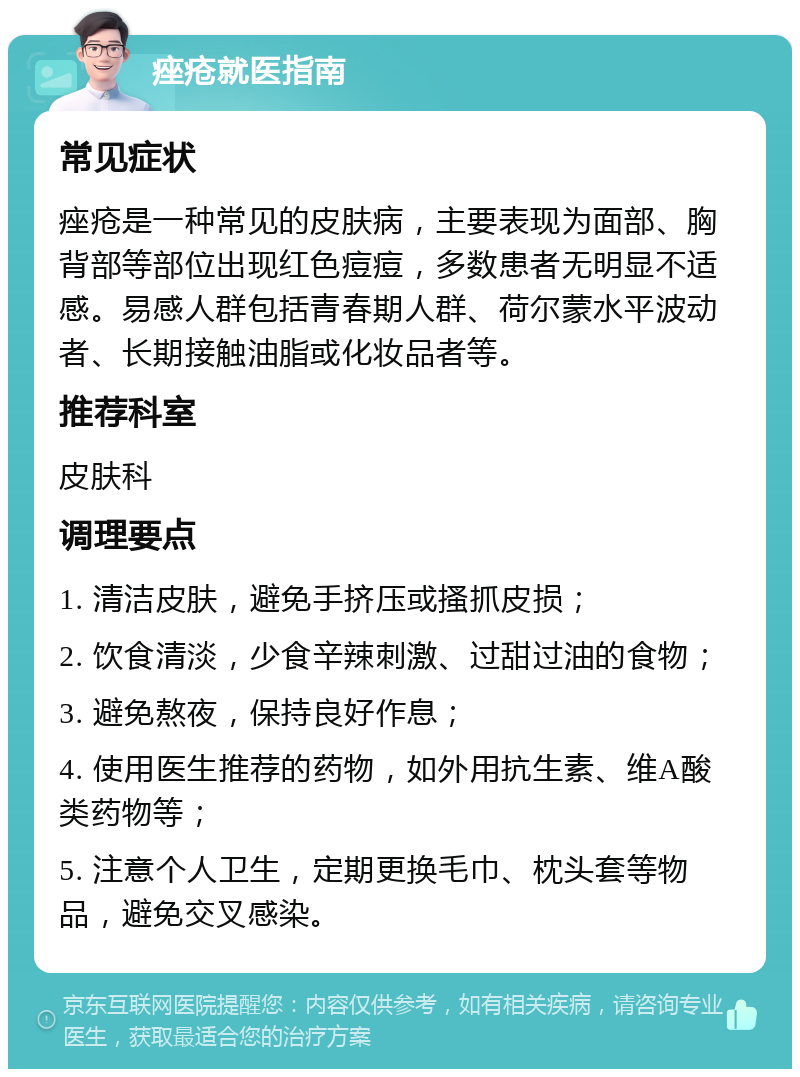 痤疮就医指南 常见症状 痤疮是一种常见的皮肤病，主要表现为面部、胸背部等部位出现红色痘痘，多数患者无明显不适感。易感人群包括青春期人群、荷尔蒙水平波动者、长期接触油脂或化妆品者等。 推荐科室 皮肤科 调理要点 1. 清洁皮肤，避免手挤压或搔抓皮损； 2. 饮食清淡，少食辛辣刺激、过甜过油的食物； 3. 避免熬夜，保持良好作息； 4. 使用医生推荐的药物，如外用抗生素、维A酸类药物等； 5. 注意个人卫生，定期更换毛巾、枕头套等物品，避免交叉感染。