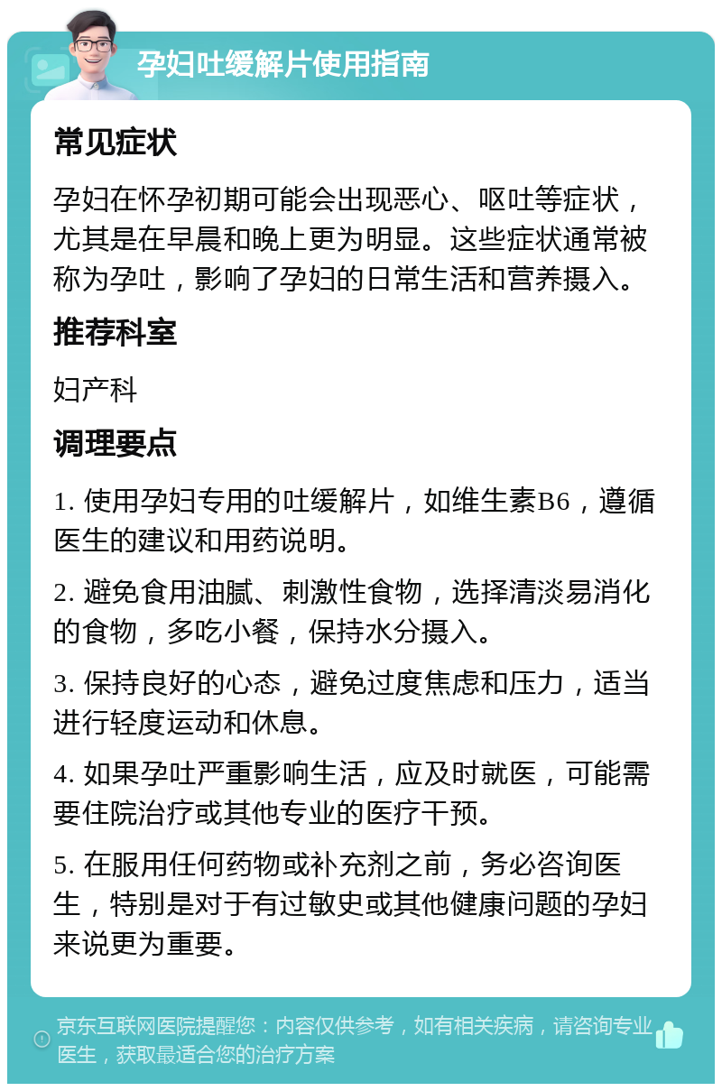 孕妇吐缓解片使用指南 常见症状 孕妇在怀孕初期可能会出现恶心、呕吐等症状，尤其是在早晨和晚上更为明显。这些症状通常被称为孕吐，影响了孕妇的日常生活和营养摄入。 推荐科室 妇产科 调理要点 1. 使用孕妇专用的吐缓解片，如维生素B6，遵循医生的建议和用药说明。 2. 避免食用油腻、刺激性食物，选择清淡易消化的食物，多吃小餐，保持水分摄入。 3. 保持良好的心态，避免过度焦虑和压力，适当进行轻度运动和休息。 4. 如果孕吐严重影响生活，应及时就医，可能需要住院治疗或其他专业的医疗干预。 5. 在服用任何药物或补充剂之前，务必咨询医生，特别是对于有过敏史或其他健康问题的孕妇来说更为重要。