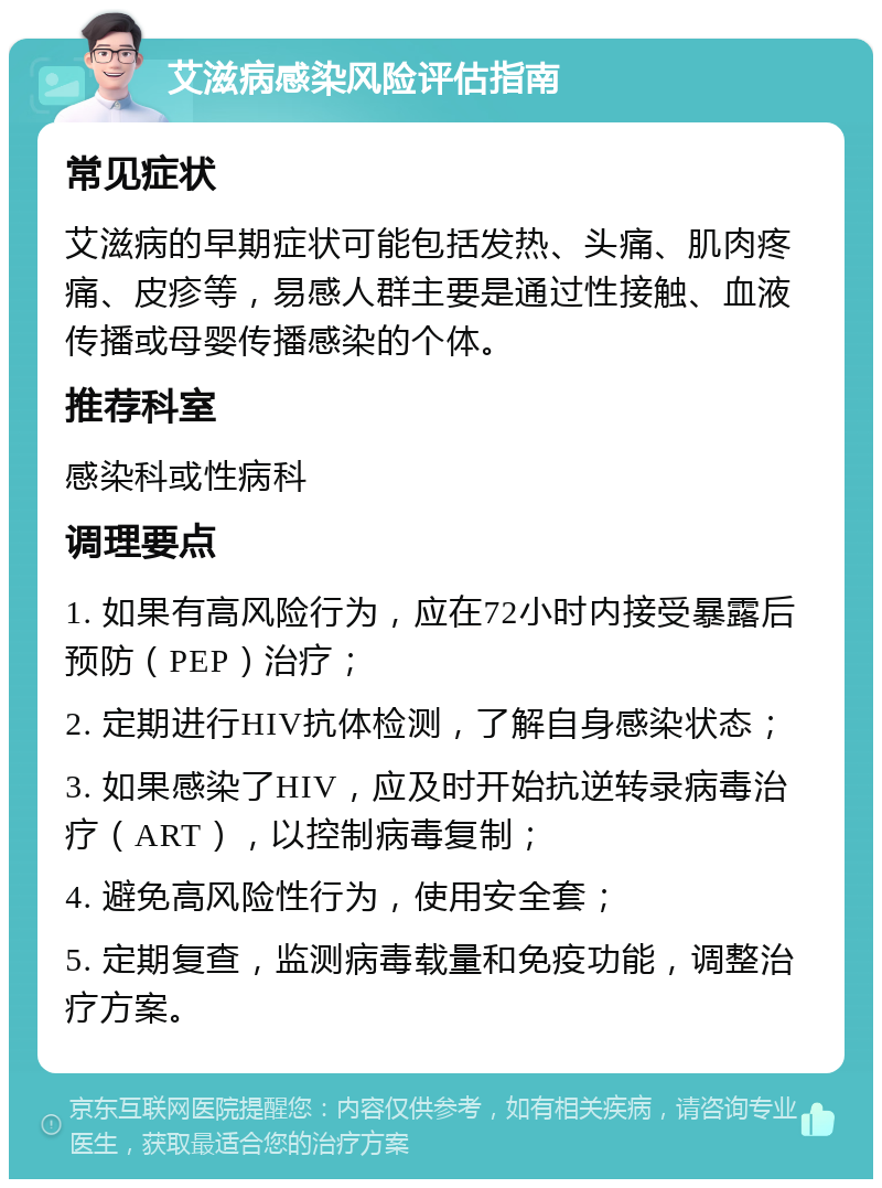 艾滋病感染风险评估指南 常见症状 艾滋病的早期症状可能包括发热、头痛、肌肉疼痛、皮疹等，易感人群主要是通过性接触、血液传播或母婴传播感染的个体。 推荐科室 感染科或性病科 调理要点 1. 如果有高风险行为，应在72小时内接受暴露后预防（PEP）治疗； 2. 定期进行HIV抗体检测，了解自身感染状态； 3. 如果感染了HIV，应及时开始抗逆转录病毒治疗（ART），以控制病毒复制； 4. 避免高风险性行为，使用安全套； 5. 定期复查，监测病毒载量和免疫功能，调整治疗方案。