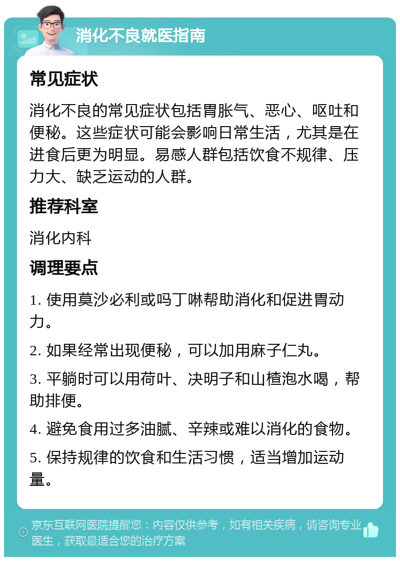 消化不良就医指南 常见症状 消化不良的常见症状包括胃胀气、恶心、呕吐和便秘。这些症状可能会影响日常生活，尤其是在进食后更为明显。易感人群包括饮食不规律、压力大、缺乏运动的人群。 推荐科室 消化内科 调理要点 1. 使用莫沙必利或吗丁啉帮助消化和促进胃动力。 2. 如果经常出现便秘，可以加用麻子仁丸。 3. 平躺时可以用荷叶、决明子和山楂泡水喝，帮助排便。 4. 避免食用过多油腻、辛辣或难以消化的食物。 5. 保持规律的饮食和生活习惯，适当增加运动量。