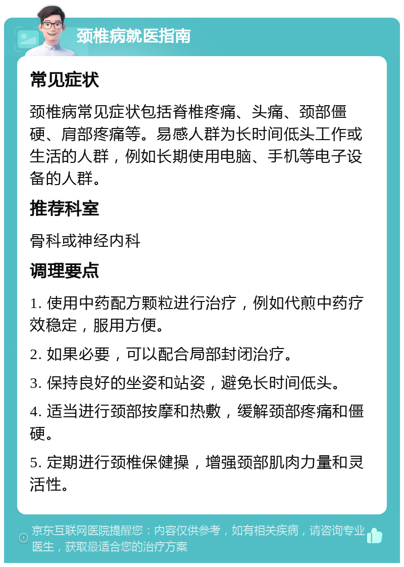 颈椎病就医指南 常见症状 颈椎病常见症状包括脊椎疼痛、头痛、颈部僵硬、肩部疼痛等。易感人群为长时间低头工作或生活的人群，例如长期使用电脑、手机等电子设备的人群。 推荐科室 骨科或神经内科 调理要点 1. 使用中药配方颗粒进行治疗，例如代煎中药疗效稳定，服用方便。 2. 如果必要，可以配合局部封闭治疗。 3. 保持良好的坐姿和站姿，避免长时间低头。 4. 适当进行颈部按摩和热敷，缓解颈部疼痛和僵硬。 5. 定期进行颈椎保健操，增强颈部肌肉力量和灵活性。