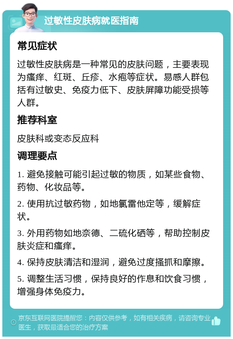 过敏性皮肤病就医指南 常见症状 过敏性皮肤病是一种常见的皮肤问题，主要表现为瘙痒、红斑、丘疹、水疱等症状。易感人群包括有过敏史、免疫力低下、皮肤屏障功能受损等人群。 推荐科室 皮肤科或变态反应科 调理要点 1. 避免接触可能引起过敏的物质，如某些食物、药物、化妆品等。 2. 使用抗过敏药物，如地氯雷他定等，缓解症状。 3. 外用药物如地奈德、二硫化硒等，帮助控制皮肤炎症和瘙痒。 4. 保持皮肤清洁和湿润，避免过度搔抓和摩擦。 5. 调整生活习惯，保持良好的作息和饮食习惯，增强身体免疫力。