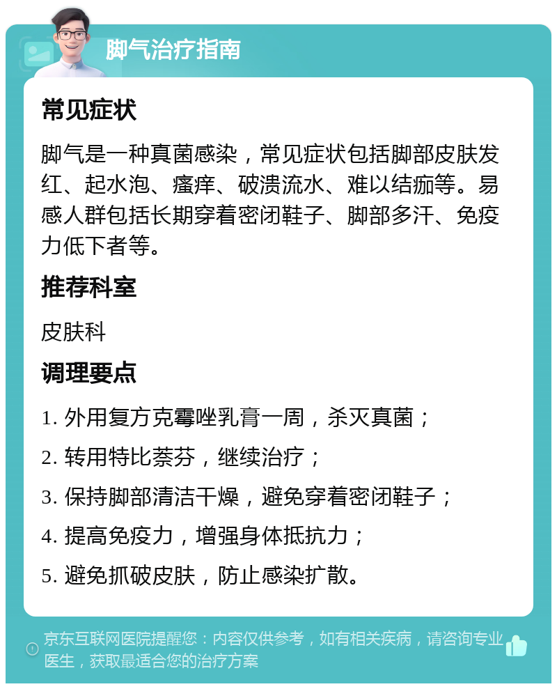 脚气治疗指南 常见症状 脚气是一种真菌感染，常见症状包括脚部皮肤发红、起水泡、瘙痒、破溃流水、难以结痂等。易感人群包括长期穿着密闭鞋子、脚部多汗、免疫力低下者等。 推荐科室 皮肤科 调理要点 1. 外用复方克霉唑乳膏一周，杀灭真菌； 2. 转用特比萘芬，继续治疗； 3. 保持脚部清洁干燥，避免穿着密闭鞋子； 4. 提高免疫力，增强身体抵抗力； 5. 避免抓破皮肤，防止感染扩散。