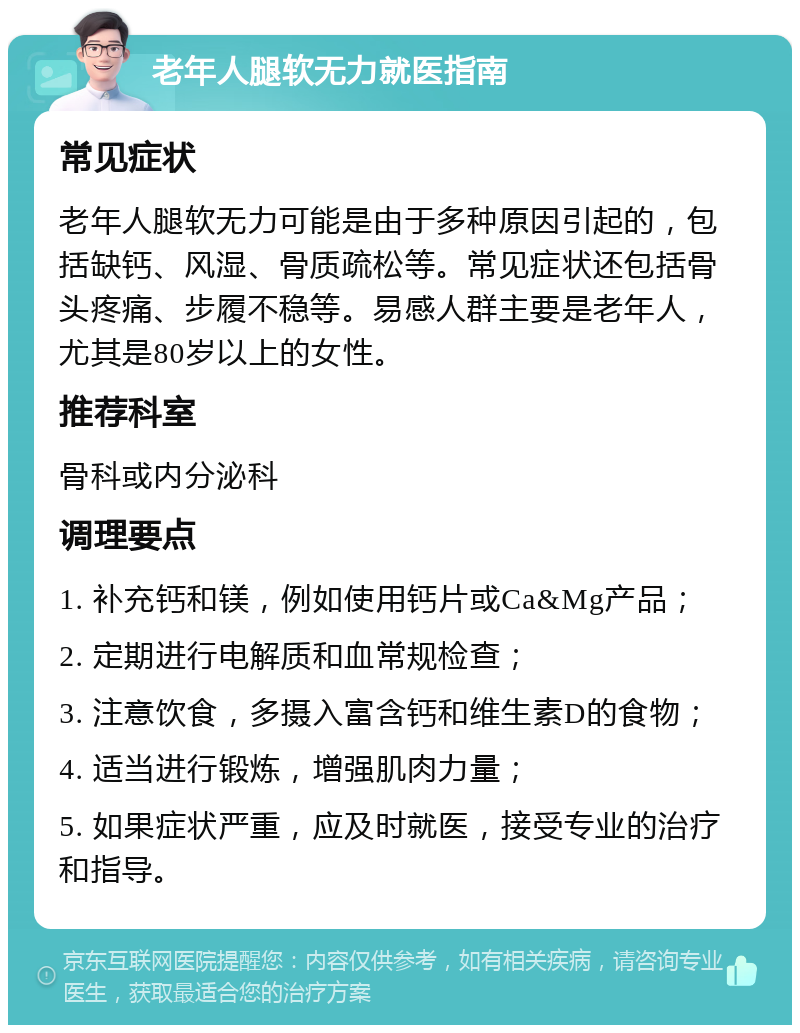 老年人腿软无力就医指南 常见症状 老年人腿软无力可能是由于多种原因引起的，包括缺钙、风湿、骨质疏松等。常见症状还包括骨头疼痛、步履不稳等。易感人群主要是老年人，尤其是80岁以上的女性。 推荐科室 骨科或内分泌科 调理要点 1. 补充钙和镁，例如使用钙片或Ca&Mg产品； 2. 定期进行电解质和血常规检查； 3. 注意饮食，多摄入富含钙和维生素D的食物； 4. 适当进行锻炼，增强肌肉力量； 5. 如果症状严重，应及时就医，接受专业的治疗和指导。