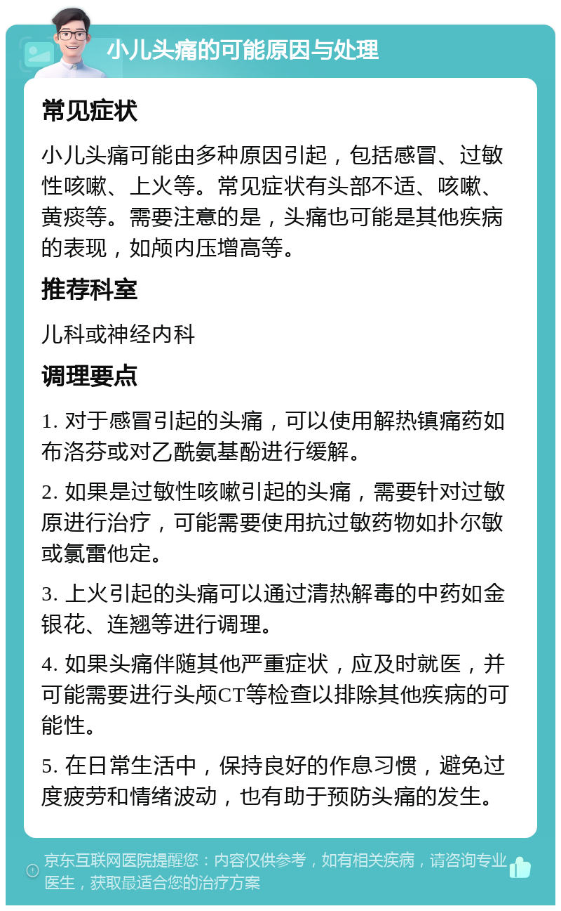 小儿头痛的可能原因与处理 常见症状 小儿头痛可能由多种原因引起，包括感冒、过敏性咳嗽、上火等。常见症状有头部不适、咳嗽、黄痰等。需要注意的是，头痛也可能是其他疾病的表现，如颅内压增高等。 推荐科室 儿科或神经内科 调理要点 1. 对于感冒引起的头痛，可以使用解热镇痛药如布洛芬或对乙酰氨基酚进行缓解。 2. 如果是过敏性咳嗽引起的头痛，需要针对过敏原进行治疗，可能需要使用抗过敏药物如扑尔敏或氯雷他定。 3. 上火引起的头痛可以通过清热解毒的中药如金银花、连翘等进行调理。 4. 如果头痛伴随其他严重症状，应及时就医，并可能需要进行头颅CT等检查以排除其他疾病的可能性。 5. 在日常生活中，保持良好的作息习惯，避免过度疲劳和情绪波动，也有助于预防头痛的发生。