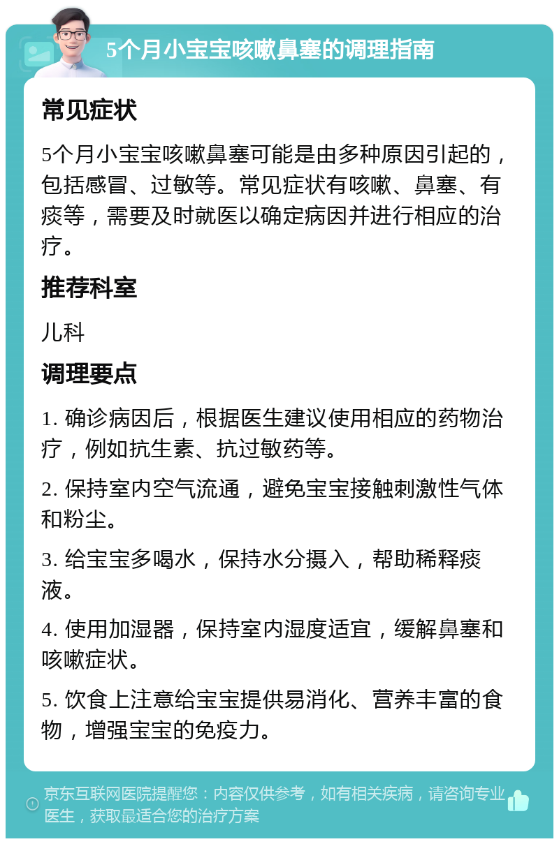 5个月小宝宝咳嗽鼻塞的调理指南 常见症状 5个月小宝宝咳嗽鼻塞可能是由多种原因引起的，包括感冒、过敏等。常见症状有咳嗽、鼻塞、有痰等，需要及时就医以确定病因并进行相应的治疗。 推荐科室 儿科 调理要点 1. 确诊病因后，根据医生建议使用相应的药物治疗，例如抗生素、抗过敏药等。 2. 保持室内空气流通，避免宝宝接触刺激性气体和粉尘。 3. 给宝宝多喝水，保持水分摄入，帮助稀释痰液。 4. 使用加湿器，保持室内湿度适宜，缓解鼻塞和咳嗽症状。 5. 饮食上注意给宝宝提供易消化、营养丰富的食物，增强宝宝的免疫力。