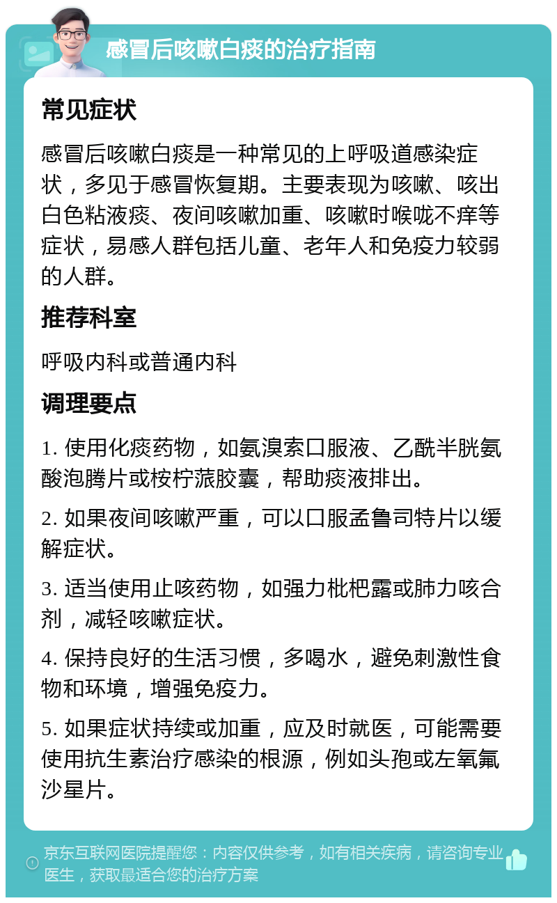 感冒后咳嗽白痰的治疗指南 常见症状 感冒后咳嗽白痰是一种常见的上呼吸道感染症状，多见于感冒恢复期。主要表现为咳嗽、咳出白色粘液痰、夜间咳嗽加重、咳嗽时喉咙不痒等症状，易感人群包括儿童、老年人和免疫力较弱的人群。 推荐科室 呼吸内科或普通内科 调理要点 1. 使用化痰药物，如氨溴索口服液、乙酰半胱氨酸泡腾片或桉柠蒎胶囊，帮助痰液排出。 2. 如果夜间咳嗽严重，可以口服孟鲁司特片以缓解症状。 3. 适当使用止咳药物，如强力枇杷露或肺力咳合剂，减轻咳嗽症状。 4. 保持良好的生活习惯，多喝水，避免刺激性食物和环境，增强免疫力。 5. 如果症状持续或加重，应及时就医，可能需要使用抗生素治疗感染的根源，例如头孢或左氧氟沙星片。