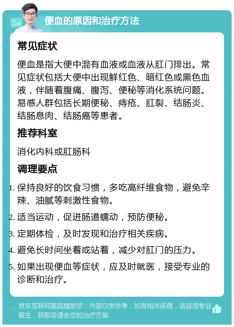 便血的原因和治疗方法 常见症状 便血是指大便中混有血液或血液从肛门排出。常见症状包括大便中出现鲜红色、暗红色或黑色血液，伴随着腹痛、腹泻、便秘等消化系统问题。易感人群包括长期便秘、痔疮、肛裂、结肠炎、结肠息肉、结肠癌等患者。 推荐科室 消化内科或肛肠科 调理要点 保持良好的饮食习惯，多吃高纤维食物，避免辛辣、油腻等刺激性食物。 适当运动，促进肠道蠕动，预防便秘。 定期体检，及时发现和治疗相关疾病。 避免长时间坐着或站着，减少对肛门的压力。 如果出现便血等症状，应及时就医，接受专业的诊断和治疗。