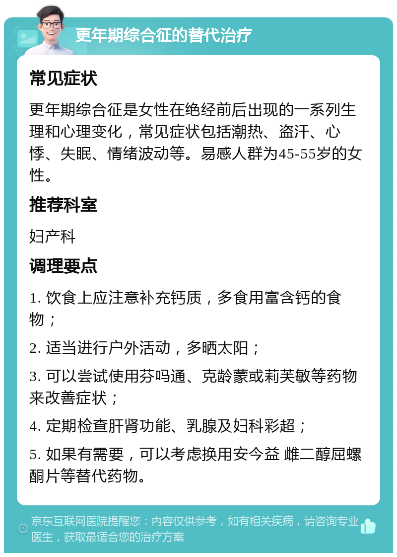 更年期综合征的替代治疗 常见症状 更年期综合征是女性在绝经前后出现的一系列生理和心理变化，常见症状包括潮热、盗汗、心悸、失眠、情绪波动等。易感人群为45-55岁的女性。 推荐科室 妇产科 调理要点 1. 饮食上应注意补充钙质，多食用富含钙的食物； 2. 适当进行户外活动，多晒太阳； 3. 可以尝试使用芬吗通、克龄蒙或莉芙敏等药物来改善症状； 4. 定期检查肝肾功能、乳腺及妇科彩超； 5. 如果有需要，可以考虑换用安今益 雌二醇屈螺酮片等替代药物。